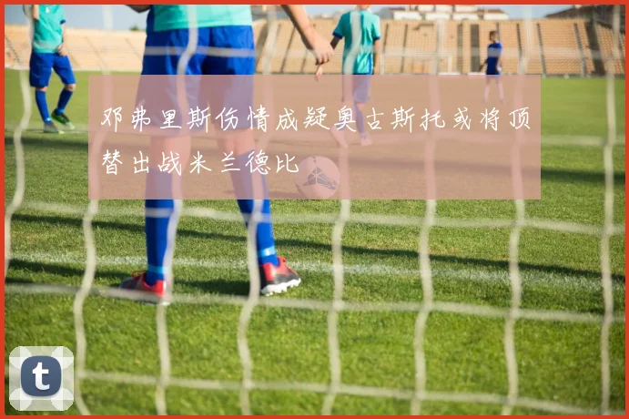 邓弗里斯伤情成疑奥古斯托或将顶替出战米兰德比