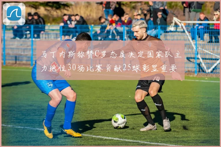 马丁内斯称赞C罗态度决定国家队主力地位30场比赛贡献25球彰显重要性