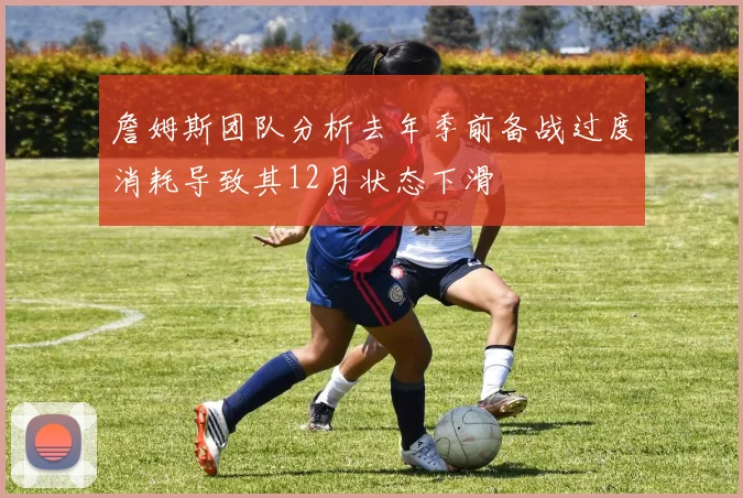 詹姆斯团队分析去年季前备战过度消耗导致其12月状态下滑