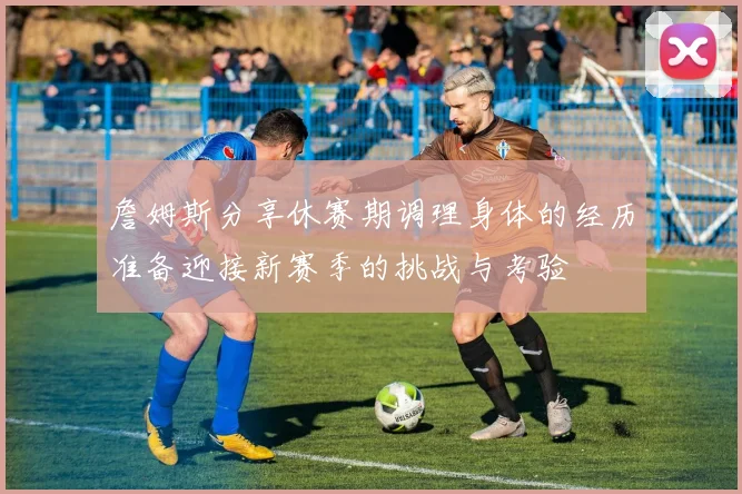 詹姆斯分享休赛期调理身体的经历准备迎接新赛季的挑战与考验