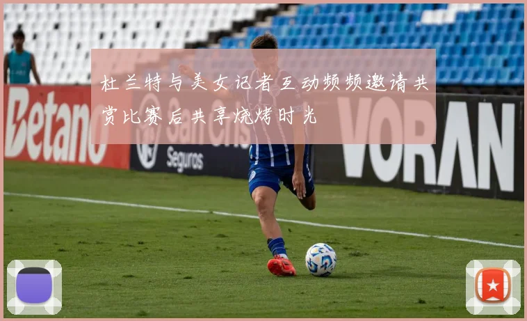 杜兰特与美女记者互动频频邀请共赏比赛后共享烧烤时光
