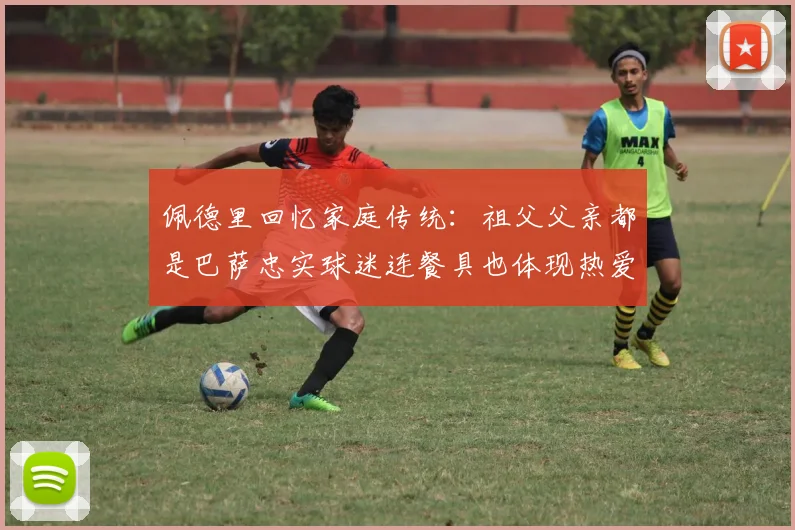 佩德里回忆家庭传统：祖父父亲都是巴萨忠实球迷连餐具也体现热爱