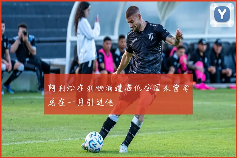 阿利松在利物浦遭遇低谷国米曾考虑在一月引进他