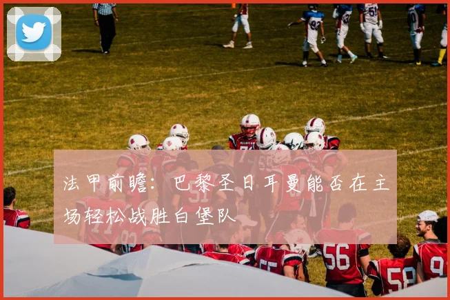 法甲前瞻：巴黎圣日耳曼能否在主场轻松战胜白堡队