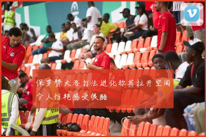保罗赞大洛打法进化称其拉开空间令人惊艳感受很酷