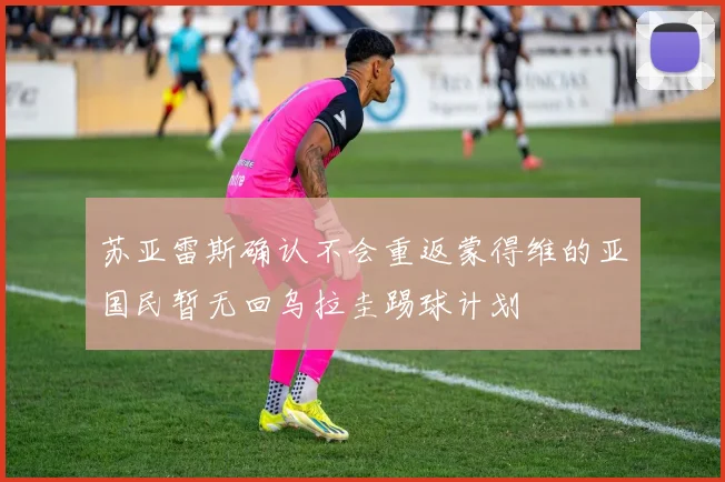 苏亚雷斯确认不会重返蒙得维的亚国民暂无回乌拉圭踢球计划