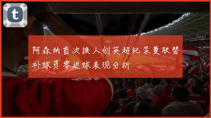 阿森纳首次换人创英超纪录曼联替补球员零进球表现分析