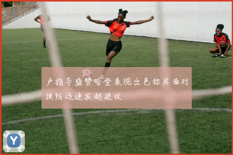 卢指导盛赞哈登表现出色称其面对换防迅速发起进攻