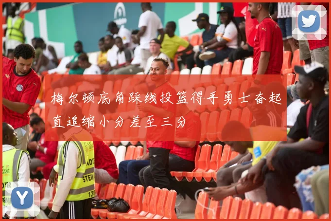梅尔顿底角踩线投篮得手勇士奋起直追缩小分差至三分